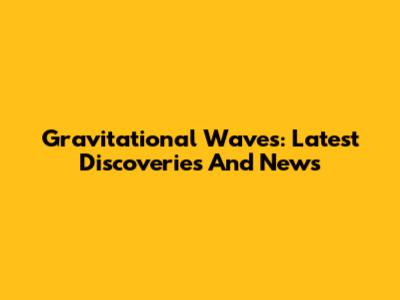 Gravitational Waves: Latest Discoveries And News