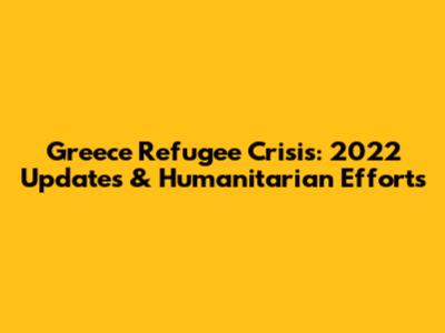 Greece Refugee Crisis: 2022 Updates & Humanitarian Efforts