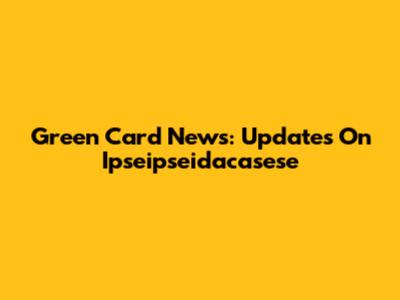 Green Card News: Updates On Ipseipseidacasese