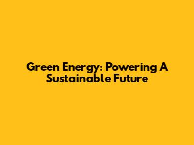 Green Energy: Powering A Sustainable Future