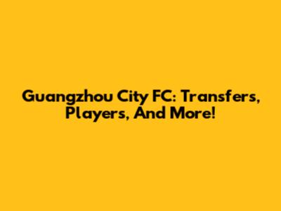 Guangzhou City FC: Transfers, Players, And More!