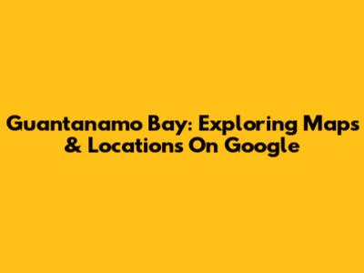 Guantanamo Bay: Exploring Maps & Locations On Google