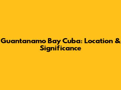 Guantanamo Bay Cuba: Location & Significance