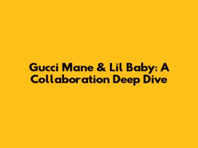Gucci Mane & Lil Baby: A Collaboration Deep Dive