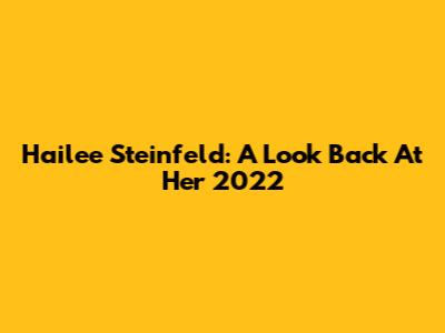Hailee Steinfeld: A Look Back At Her 2022