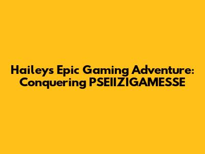 Hailey's Epic Gaming Adventure: Conquering PSEIIZIGAMESSE