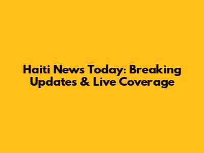 Haiti News Today: Breaking Updates & Live Coverage