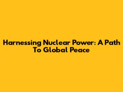 Harnessing Nuclear Power: A Path To Global Peace