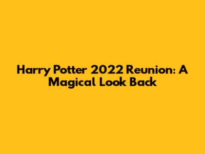 Harry Potter 2022 Reunion: A Magical Look Back