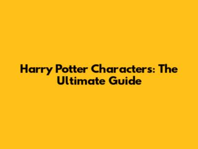 Harry Potter Characters: The Ultimate Guide