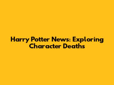 Harry Potter News: Exploring Character Deaths