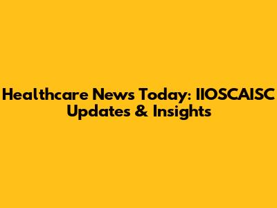 Healthcare News Today: IIOSCAISC Updates & Insights