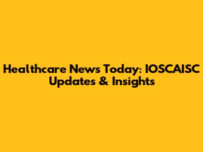 Healthcare News Today: IOSCAISC Updates & Insights