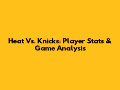Heat Vs. Knicks: Player Stats & Game Analysis