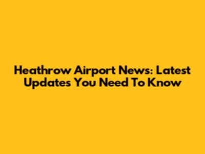 Heathrow Airport News: Latest Updates You Need To Know