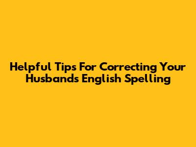 Helpful Tips For Correcting Your Husband's English Spelling