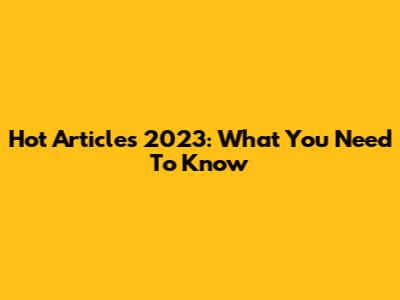 Hot Articles 2023: What You Need To Know