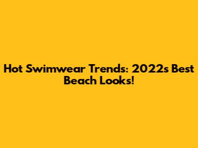 Hot Swimwear Trends: 2022's Best Beach Looks!