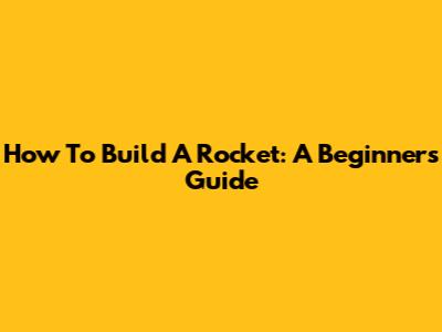 How To Build A Rocket: A Beginner's Guide