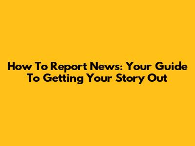 How To Report News: Your Guide To Getting Your Story Out