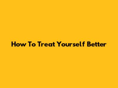 How To Treat Yourself Better