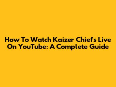 How To Watch Kaizer Chiefs Live On YouTube: A Complete Guide