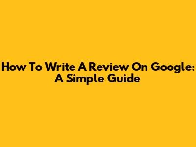 How To Write A Review On Google: A Simple Guide