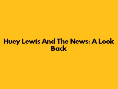 Huey Lewis And The News: A Look Back