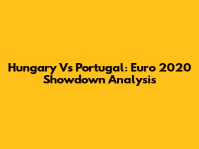 Hungary Vs Portugal: Euro 2020 Showdown Analysis
