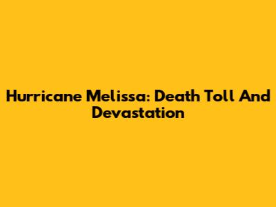 Hurricane Melissa: Death Toll And Devastation