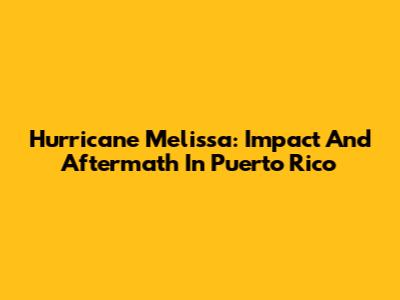 Hurricane Melissa: Impact And Aftermath In Puerto Rico
