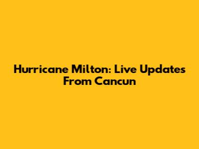 Hurricane Milton: Live Updates From Cancun