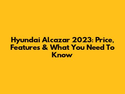 Hyundai Alcazar 2023: Price, Features & What You Need To Know