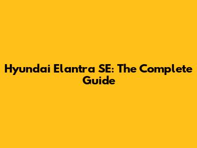 Hyundai Elantra SE: The Complete Guide