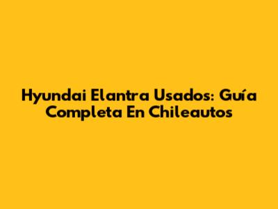 Hyundai Elantra Usados: Guía Completa En Chileautos
