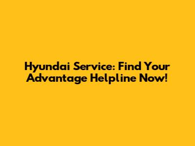 Hyundai Service: Find Your Advantage Helpline Now!