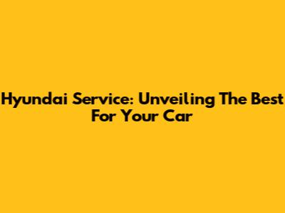 Hyundai Service: Unveiling The Best For Your Car