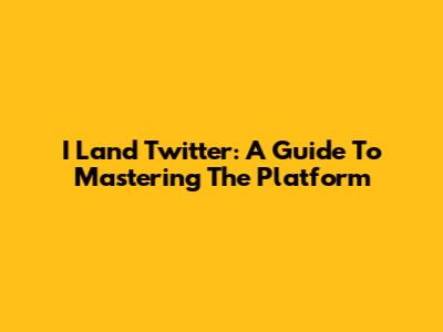 I Land Twitter: A Guide To Mastering The Platform