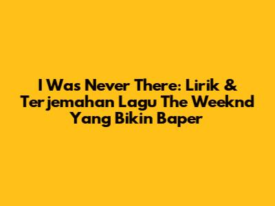 I Was Never There: Lirik & Terjemahan Lagu The Weeknd Yang Bikin Baper