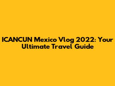 ICANCUN Mexico Vlog 2022: Your Ultimate Travel Guide