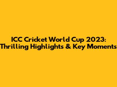 ICC Cricket World Cup 2023: Thrilling Highlights & Key Moments