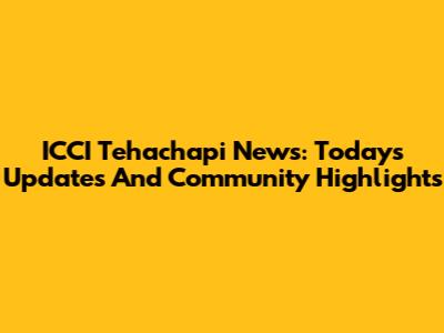 ICCI Tehachapi News: Today's Updates And Community Highlights