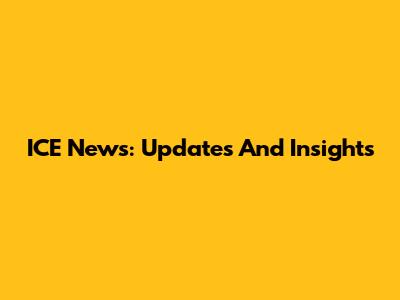 ICE News: Updates And Insights