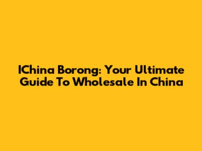 IChina Borong: Your Ultimate Guide To Wholesale In China