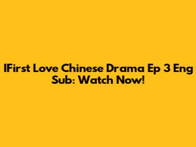 IFirst Love Chinese Drama Ep 3 Eng Sub: Watch Now!