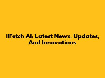 IIFetch AI: Latest News, Updates, And Innovations