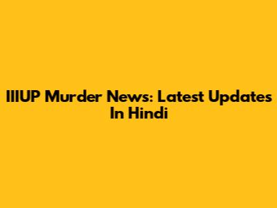IIIUP Murder News: Latest Updates In Hindi