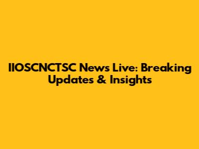 IIOSCNCTSC News Live: Breaking Updates & Insights