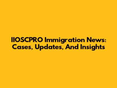 IIOSCPRO Immigration News: Cases, Updates, And Insights
