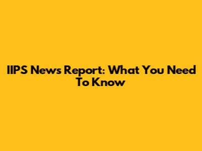 IIPS News Report: What You Need To Know